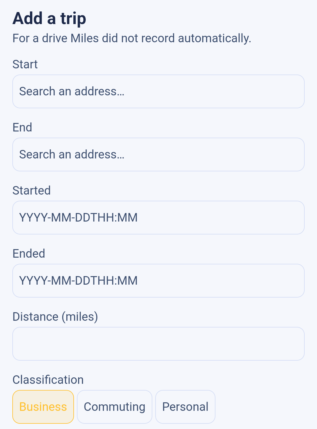 The empty Add a trip form in Backbuild Miles, shown in the app's light theme. Reading down the screen: the heading Add a trip with the line For a drive Miles did not record automatically; a Start field with the placeholder Search an address; an End field with the same placeholder; a Started field with the placeholder YYYY-MM-DDTHH:MM; an Ended field with the same placeholder; an empty Distance (miles) field; and a Classification row of three choices, Business, Commuting and Personal, with Business already selected.